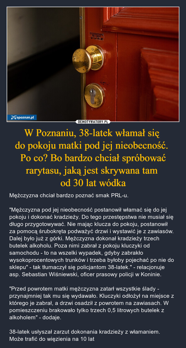 W Poznaniu, 38-latek włamał się 
do pokoju matki pod jej nieobecność. 
Po co? Bo bardzo chciał spróbować rarytasu, jaką jest skrywana tam 
od 30 lat wódka