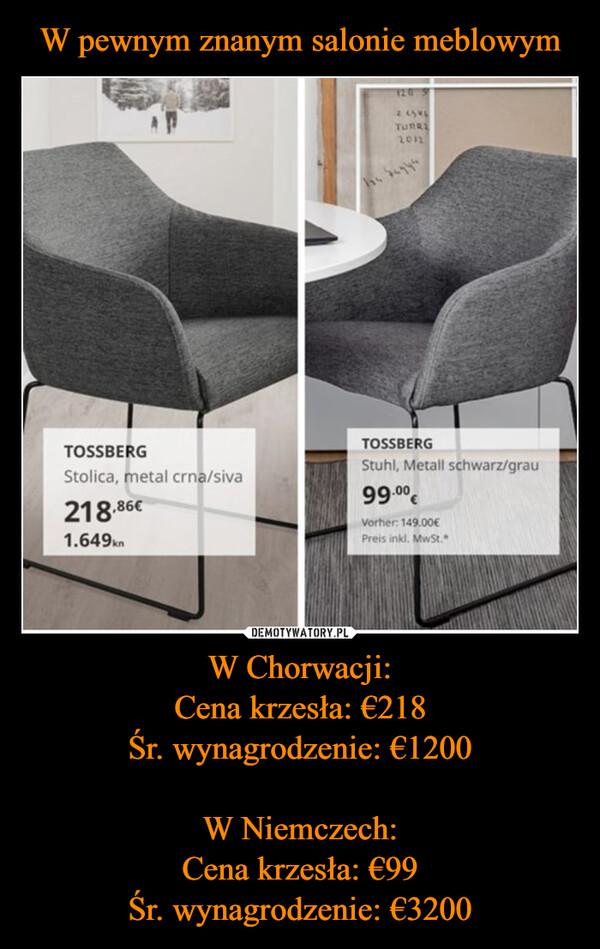 W Chorwacji:Cena krzesła: €218Śr. wynagrodzenie: €1200W Niemczech:Cena krzesła: €99Śr. wynagrodzenie: €3200 –  TOSSBERGStolica, metal crna/siva218.86€1.649kn2.6540TUBRE2012he begysTOSSBERGStuhl, Metall schwarz/grau99.⁰⁰€Vorher: 149.00€Preis inkl. MwSt.