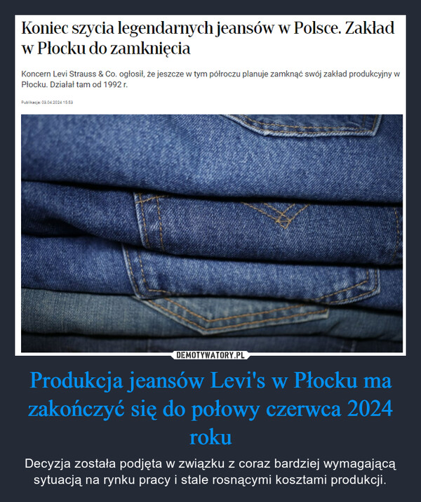 Produkcja jeansów Levi's w Płocku ma zakończyć się do połowy czerwca 2024 roku – Decyzja została podjęta w związku z coraz bardziej wymagającą sytuacją na rynku pracy i stale rosnącymi kosztami produkcji. Koniec szycia legendarnych jeansów w Polsce. Zakładw Płocku do zamknięciaKoncern Levi Strauss & Co. ogłosił, że jeszcze w tym półroczu planuje zamknąć swój zakład produkcyjny wPłocku. Działał tam od 1992 r.Publikacja: 03.04.2024 15:53