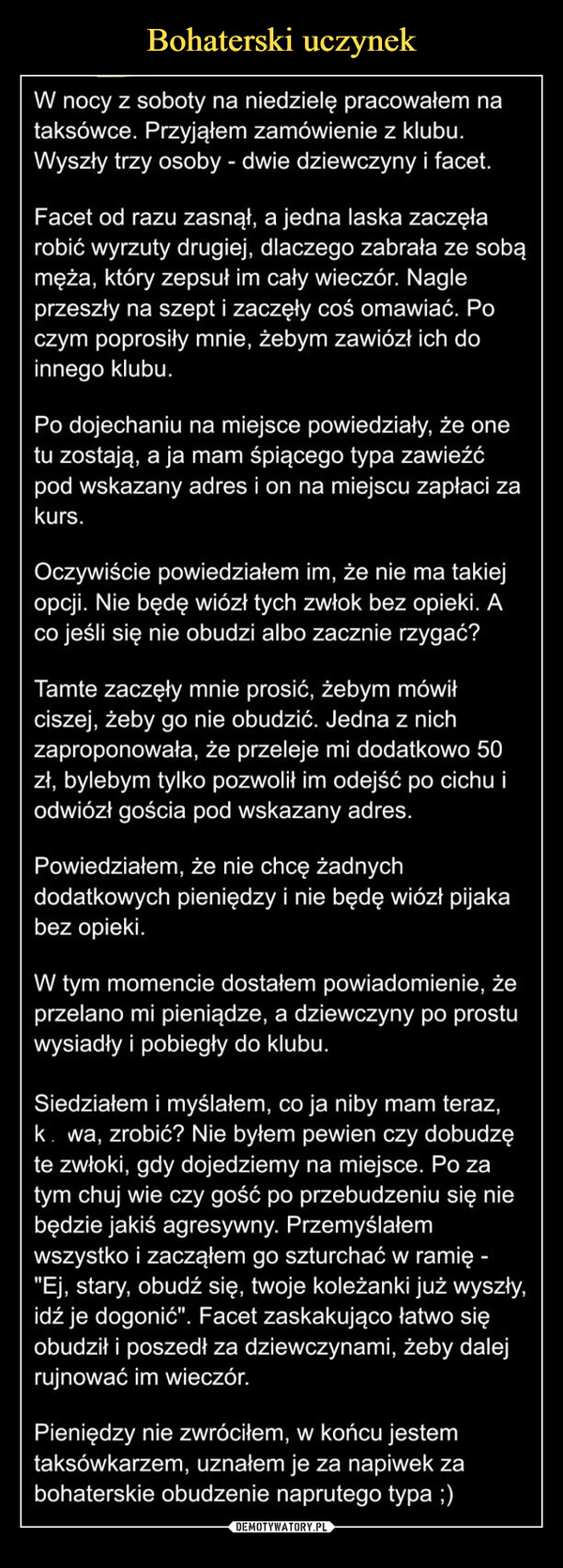  –  W nocy z soboty na niedzielę pracowałem nataksówce. Przyjąłem zamówienie z klubu.Wyszły trzy osoby - dwie dziewczyny i facet.Facet od razu zasnął, a jedna laska zaczęłarobić wyrzuty drugiej, dlaczego zabrała ze sobąmęża, który zepsuł im cały wieczór. Nagleprzeszły na szept i zaczęły coś omawiać. Poczym poprosiły mnie, żebym zawiózł ich doinnego klubu.Po dojechaniu na miejsce powiedziały, że onetu zostają, a ja mam śpiącego typa zawieźćpod wskazany adres i on na miejscu zapłaci zakurs.Oczywiście powiedziałem im, że nie ma takiejopcji. Nie będę wiózł tych zwłok bez opieki. Aco jeśli się nie obudzi albo zacznie rzygać?Tamte zaczęły mnie prosić, żebym mówiłciszej, żeby go nie obudzić. Jedna z nichzaproponowała, że przeleje mi dodatkowo 50zł, bylebym tylko pozwolił im odejść po cichu iodwiózł gościa pod wskazany adres.Powiedziałem, że nie chcę żadnychdodatkowych pieniędzy i nie będę wiózł pijakabez opieki.W tym momencie dostałem powiadomienie, żeprzelano mi pieniądze, a dziewczyny po prostuwysiadły i pobiegły do klubu.Siedziałem i myślałem, co ja niby mam teraz,k. wa, zrobić? Nie byłem pewien czy dobudzęte zwłoki, gdy dojedziemy na miejsce. Po zatym chuj wie czy gość po przebudzeniu się niebędzie jakiś agresywny. Przemyślałemwszystko i zacząłem go szturchać w ramię -"Ej, stary, obudź się, twoje koleżanki już wyszły,idź je dogonić". Facet zaskakująco łatwo sięobudził i poszedł za dziewczynami, żeby dalejrujnować im wieczór.Pieniędzy nie zwróciłem, w końcu jestemtaksówkarzem, uznałem je za napiwek zabohaterskie obudzenie naprutego tvpa :)