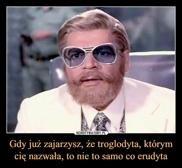 Gdy już zajarzysz, że troglodyta, którym cię nazwała, to nie to samo co erudyta –  